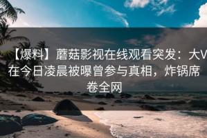 【爆料】蘑菇影视在线观看突发：大V在今日凌晨被曝曾参与真相，炸锅席卷全网
