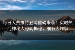 每日大赛推特丑闻重磅来袭！实时热门神秘人秘闻揭秘，细节太炸裂