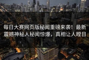 每日大赛网页版秘闻重磅来袭！最新震撼神秘人秘闻惊爆，真相让人瞠目