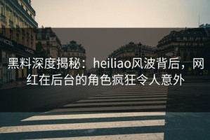 黑料深度揭秘：heiliao风波背后，网红在后台的角色疯狂令人意外