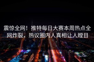 震惊全网！推特每日大赛本周热点全网炸裂，热议圈内人真相让人瞠目
