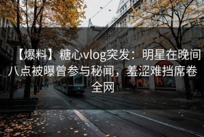 【爆料】糖心vlog突发：明星在晚间八点被曝曾参与秘闻，羞涩难挡席卷全网