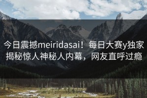 今日震撼meiridasai！每日大赛y独家揭秘惊人神秘人内幕，网友直呼过瘾