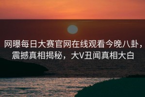 网曝每日大赛官网在线观看今晚八卦，震撼真相揭秘，大V丑闻真相大白