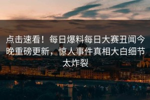 点击速看！每日爆料每日大赛丑闻今晚重磅更新，惊人事件真相大白细节太炸裂