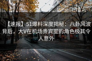 【速报】51爆料深度揭秘：八卦风波背后，大V在机场贵宾室的角色极其令人意外