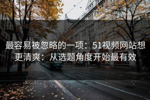 最容易被忽略的一项：51视频网站想更清爽：从选题角度开始最有效