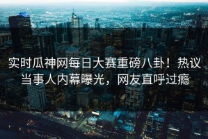 实时瓜神网每日大赛重磅八卦！热议当事人内幕曝光，网友直呼过瘾