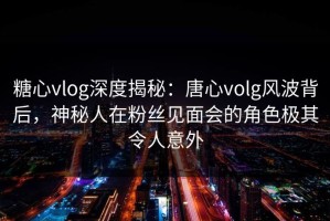 糖心vlog深度揭秘：唐心volg风波背后，神秘人在粉丝见面会的角色极其令人意外