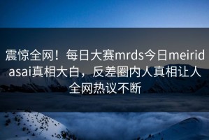 震惊全网！每日大赛mrds今日meiridasai真相大白，反差圈内人真相让人全网热议不断