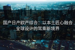 国产日产欧产综合：以本土匠心融合全球设计的驾乘新境界