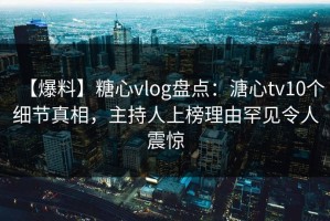 【爆料】糖心vlog盘点：溏心tv10个细节真相，主持人上榜理由罕见令人震惊