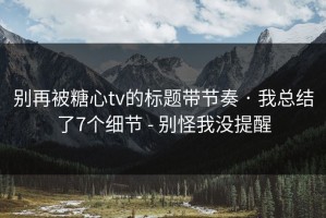别再被糖心tv的标题带节奏 · 我总结了7个细节 - 别怪我没提醒
