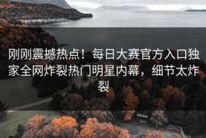 刚刚震撼热点！每日大赛官方入口独家全网炸裂热门明星内幕，细节太炸裂