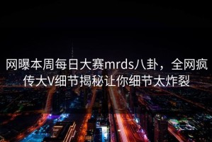 网曝本周每日大赛mrds八卦，全网疯传大V细节揭秘让你细节太炸裂