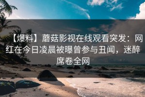 【爆料】蘑菇影视在线观看突发：网红在今日凌晨被曝曾参与丑闻，迷醉席卷全网