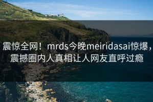 震惊全网！mrds今晚meiridasai惊爆，震撼圈内人真相让人网友直呼过瘾