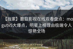 【独家】蘑菇影视在线观看盘点：mogutv5大爆点，明星上榜理由极端令人惊艳全场