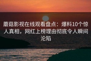 蘑菇影视在线观看盘点：爆料10个惊人真相，网红上榜理由彻底令人瞬间沦陷