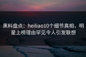 黑料盘点：heiliao10个细节真相，明星上榜理由罕见令人引发联想