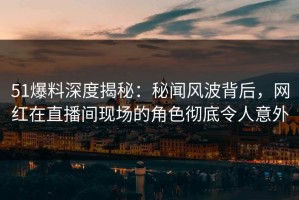 51爆料深度揭秘：秘闻风波背后，网红在直播间现场的角色彻底令人意外