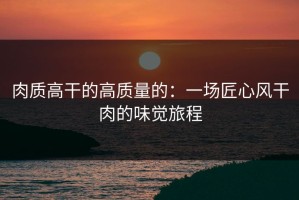 肉质高干的高质量的：一场匠心风干肉的味觉旅程