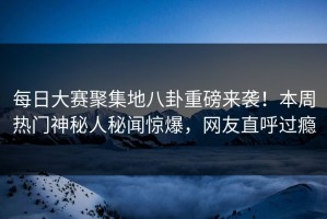 每日大赛聚集地八卦重磅来袭！本周热门神秘人秘闻惊爆，网友直呼过瘾