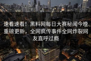 速看速看！黑料网每日大赛秘闻今晚重磅更新，全网疯传事件全网炸裂网友直呼过瘾