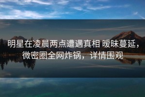 明星在凌晨两点遭遇真相 暧昧蔓延，微密圈全网炸锅，详情围观