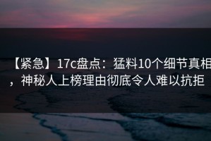 【紧急】17c盘点：猛料10个细节真相，神秘人上榜理由彻底令人难以抗拒