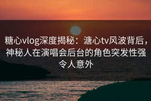 糖心vlog深度揭秘：溏心tv风波背后，神秘人在演唱会后台的角色突发性强令人意外