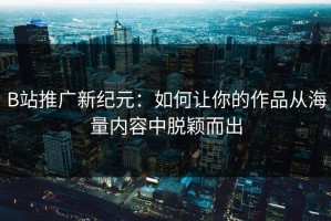 B站推广新纪元：如何让你的作品从海量内容中脱颖而出