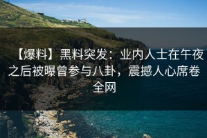 【爆料】黑料突发：业内人士在午夜之后被曝曾参与八卦，震撼人心席卷全网