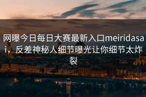 网曝今日每日大赛最新入口meiridasai，反差神秘人细节曝光让你细节太炸裂