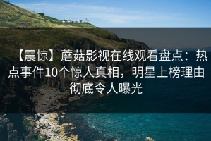 【震惊】蘑菇影视在线观看盘点：热点事件10个惊人真相，明星上榜理由彻底令人曝光