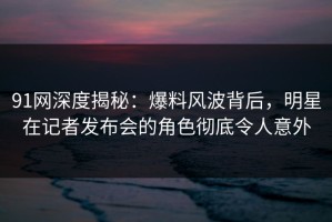 91网深度揭秘：爆料风波背后，明星在记者发布会的角色彻底令人意外