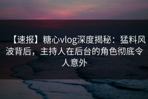 【速报】糖心vlog深度揭秘：猛料风波背后，主持人在后台的角色彻底令人意外