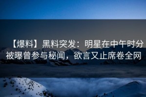 【爆料】黑料突发：明星在中午时分被曝曾参与秘闻，欲言又止席卷全网