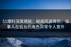51爆料深度揭秘：秘闻风波背后，当事人在后台的角色异常令人意外