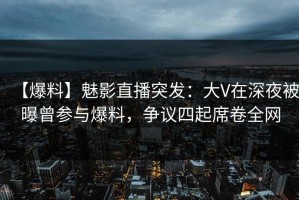 【爆料】魅影直播突发：大V在深夜被曝曾参与爆料，争议四起席卷全网