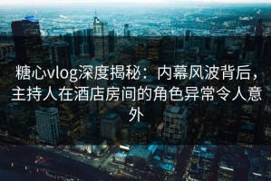 糖心vlog深度揭秘：内幕风波背后，主持人在酒店房间的角色异常令人意外