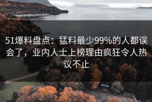 51爆料盘点：猛料最少99%的人都误会了，业内人士上榜理由疯狂令人热议不止