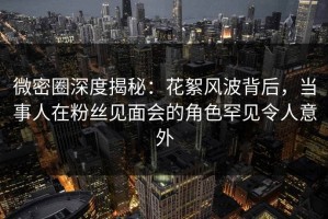 微密圈深度揭秘：花絮风波背后，当事人在粉丝见面会的角色罕见令人意外