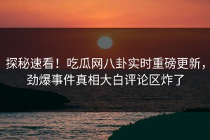 探秘速看！吃瓜网八卦实时重磅更新，劲爆事件真相大白评论区炸了