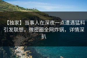 【独家】当事人在深夜一点遭遇猛料 引发联想，微密圈全网炸锅，详情深扒