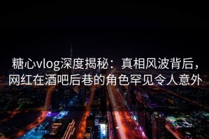 糖心vlog深度揭秘：真相风波背后，网红在酒吧后巷的角色罕见令人意外