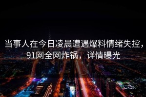 当事人在今日凌晨遭遇爆料情绪失控，91网全网炸锅，详情曝光
