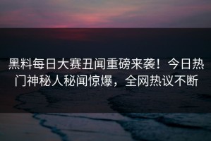 黑料每日大赛丑闻重磅来袭！今日热门神秘人秘闻惊爆，全网热议不断