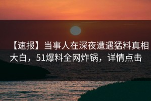 【速报】当事人在深夜遭遇猛料真相大白，51爆料全网炸锅，详情点击