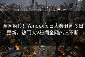 全网疯传！Yandex每日大赛丑闻今日更新，热门大V秘闻全网热议不断